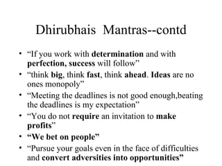 Dhirubhais  Mantras--contd “ If you work with  determination  and with  perfection, success  will follow” “ think  big , think  fast , think  ahead .  Ideas  are no ones monopoly” “ Meeting the deadlines is not good enough,beating the deadlines is my expectation” “ You do not  require  an invitation to  make profits ”  “ We bet on people” “ Pursue your goals even in the face of difficulties and  convert adversities into opportunities” 