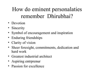 How do eminent personalaties remember  Dhirubhai? Devotion Sincerity Symbol of encouragement and inspiration Enduring friendships Clarity of vision Sheer foresight, commitments, dedication and hard work Greatest industrial architect Aspiring entrprenur Passion for excellence 