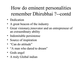 How do eminent personalities remember Dhirubhai ?--contd Dedication A great beacon of the industry Great visionary,innovator and an entrepreneur of an extraordinary ability Indomitable persistense Source of inspiration “ Can do attitude” “ A man who dared to dream” Gods angel A truly Global indian 