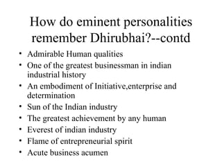 How do eminent personalities remember Dhirubhai?--contd Admirable Human qualities One of the greatest businessman in indian industrial history An embodiment of Initiative,enterprise and determination Sun of the Indian industry The greatest achievement by any human Everest of indian industry Flame of entrepreneurial spirit Acute business acumen 