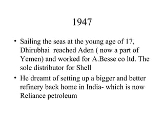 1947 Sailing the seas at the young age of 17, Dhirubhai  reached Aden ( now a part of Yemen) and worked for A.Besse co ltd. The sole distributor for Shell He dreamt of setting up a bigger and better refinery back home in India- which is now Reliance petroleum 