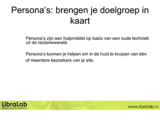 Persona’s: brengen je doelgroep in kaart Persona’s zijn een hulpmiddel op basis van een oude techniek  uit de reclamewereld.  Persona’s kunnen je helpen om in de huid te kruipen van één  of meerdere bezoekers van je site.   
