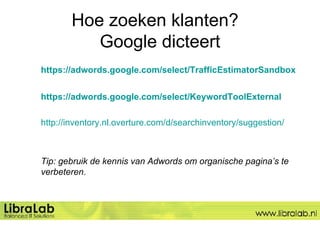 Hoe zoeken klanten?  Google dicteert https://adwords.google.com/select/TrafficEstimatorSandbox https://adwords.google.com/select/KeywordToolExternal http://inventory.nl.overture.com/d/searchinventory/suggestion/ Tip: gebruik de kennis van Adwords om organische pagina’s te verbeteren.  