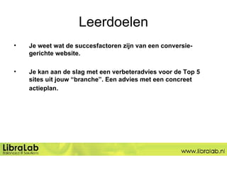 Leerdoelen Je weet wat de succesfactoren zijn van een conversie-gerichte website.  Je kan aan de slag met een verbeteradvies voor de Top 5 sites uit jouw “branche”. Een advies met een concreet actieplan.   