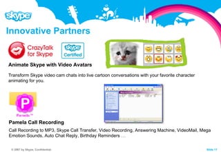 Innovative Partners                                                 Animate Skype with Video Avatars  Transform Skype video cam chats into live cartoon conversations with your favorite character animating for you.                                                 Pamela Call Recording Call Recording to MP3, Skype Call Transfer, Video Recording, Answering Machine, VideoMail, Mega Emotion Sounds, Auto Chat Reply, Birthday Reminders  … 