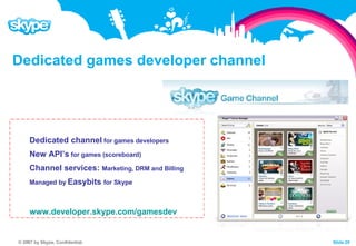 Dedicated games developer channel Dedicated channel  for games developers New API’s  for games (scoreboard) Channel services:  Marketing, DRM and Billing Managed by  Easybits  for Skype www.developer.skype.com/gamesdev 