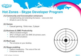 Hot Zones - Skype Developer Program (1) Community and Conversation enhancers Complementing and extending the basics – voice and chat Simple to use is the key (2) Games Casual gaming, 10mb max, 2 player (3) Business & SME Productivity Office & Outlook bridges 30%+ of Skype users are SME & business users Unified communications (4) Mash-ups The universe on your desktop (5) Skype enabling Platform leadership - The voice of the net Enterprise enabling 