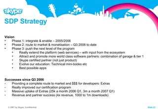 SDP Strategy Vision Phase 1: integrate & enable – 2005/2006 Phase 2: route to market & monetisation – Q3 2006 to date Phase 3: push the next level of the program Really extend the platform (web services) – with input from the ecosystem Attract and promote more world class software partners: combination of garage & tier 1 Skype certified partner (not just product) Evolve our education: Technical mini-books etc Best possible apps Successes since Q3 2006 Providing a complete route to market and $$$ for developers: Extras Really improved our certification program Massive uptake of Extras (25k a month 2006 Q1, 3m a month 2007 Q1) Revenue and partner success (4x revenue, 1000 to 1m downloads) 