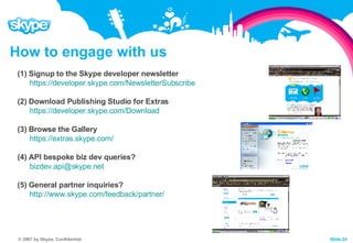How to engage with us (1) Signup to the Skype developer newsletter https://developer.skype.com/NewsletterSubscribe   (2) Download Publishing Studio for Extras https://developer.skype.com/Download (3) Browse the Gallery https://extras.skype.com/   (4) API bespoke biz dev queries? [email_address]   (5) General partner inquiries? http://www.skype.com/feedback/partner/   