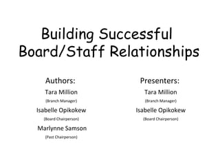 Building Successful  Board/Staff Relationships Authors:  Tara Million (Branch Manager) Isabelle Opikokew (Board Chairperson) Marlynne Samson (Past Chairperson) Presenters:  Tara Million (Branch Manager) Isabelle Opikokew (Board Chairperson) 