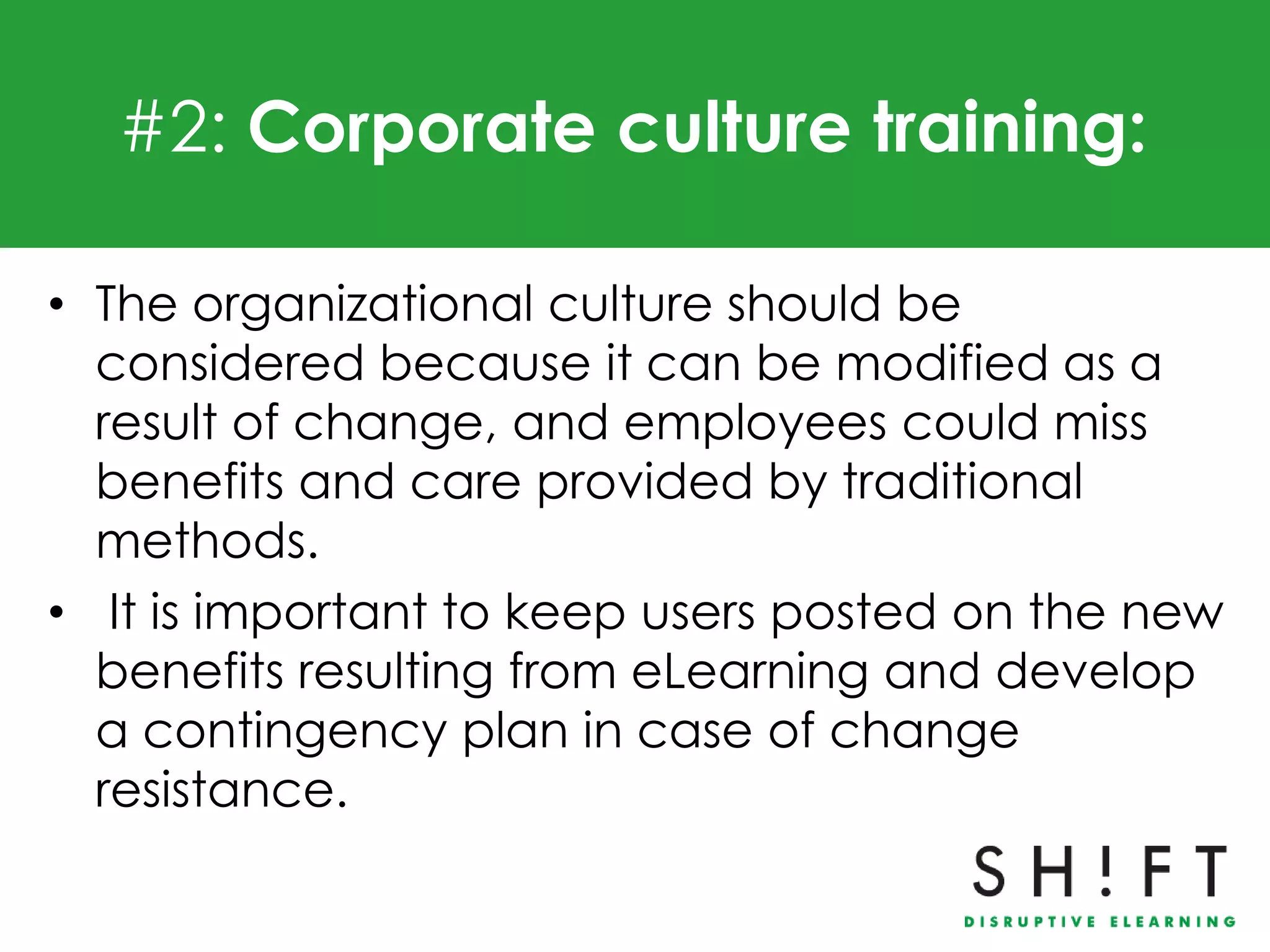 #2: Corporate culture training:

• The organizational culture should be
  considered because it can be modified as a
  result of change, and employees could miss
  benefits and care provided by traditional
  methods.
• It is important to keep users posted on the new
  benefits resulting from eLearning and develop
  a contingency plan in case of change
  resistance.
 