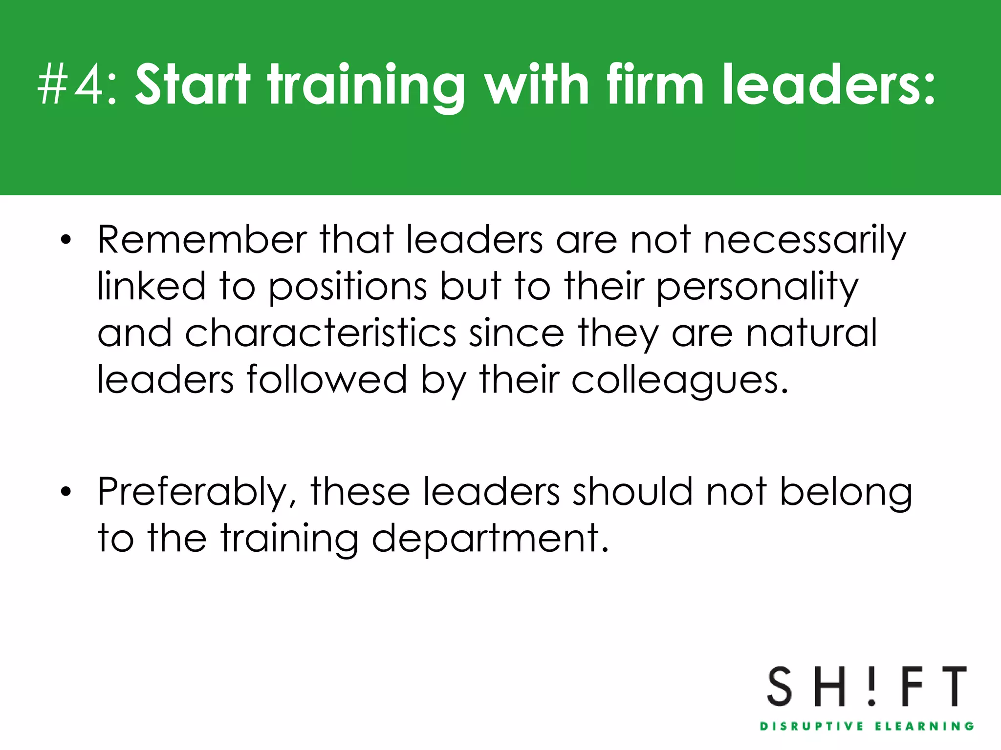 #4: Start training with firm leaders:

 • Remember that leaders are not necessarily
   linked to positions but to their personality
   and characteristics since they are natural
   leaders followed by their colleagues.

 • Preferably, these leaders should not belong
   to the training department.
 