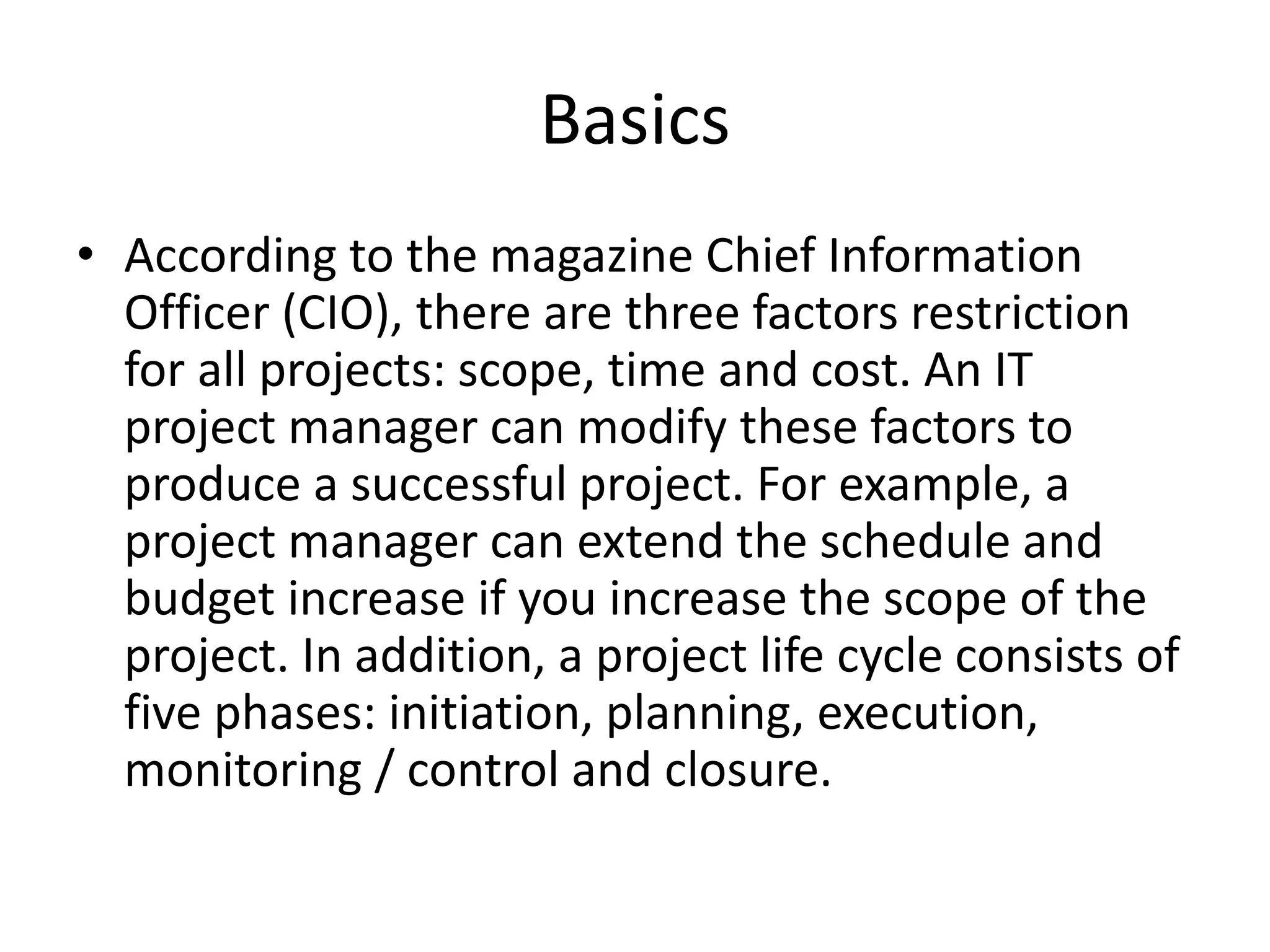 Basics
• According to the magazine Chief Information
Officer (CIO), there are three factors restriction
for all projects: scope, time and cost. An IT
project manager can modify these factors to
produce a successful project. For example, a
project manager can extend the schedule and
budget increase if you increase the scope of the
project. In addition, a project life cycle consists of
five phases: initiation, planning, execution,
monitoring / control and closure.
 