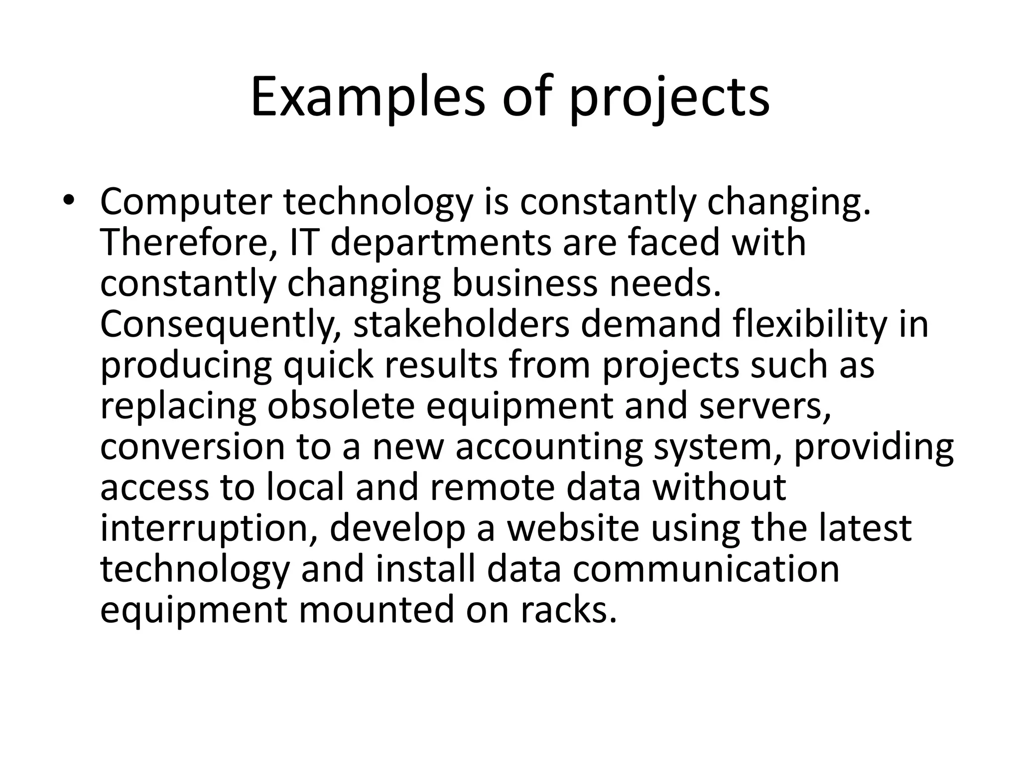 Examples of projects
• Computer technology is constantly changing.
Therefore, IT departments are faced with
constantly changing business needs.
Consequently, stakeholders demand flexibility in
producing quick results from projects such as
replacing obsolete equipment and servers,
conversion to a new accounting system, providing
access to local and remote data without
interruption, develop a website using the latest
technology and install data communication
equipment mounted on racks.
 