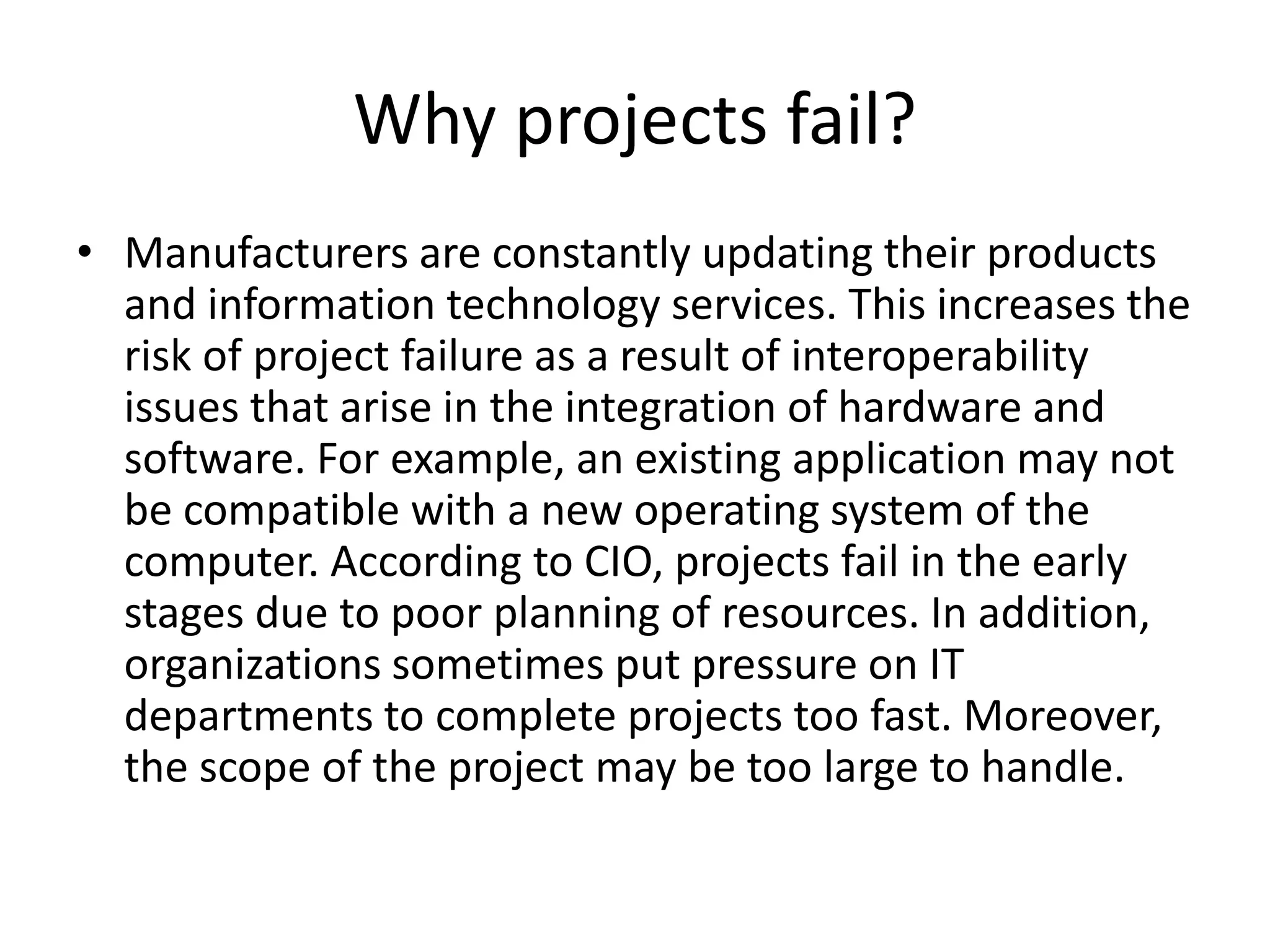 Why projects fail?
• Manufacturers are constantly updating their products
and information technology services. This increases the
risk of project failure as a result of interoperability
issues that arise in the integration of hardware and
software. For example, an existing application may not
be compatible with a new operating system of the
computer. According to CIO, projects fail in the early
stages due to poor planning of resources. In addition,
organizations sometimes put pressure on IT
departments to complete projects too fast. Moreover,
the scope of the project may be too large to handle.
 