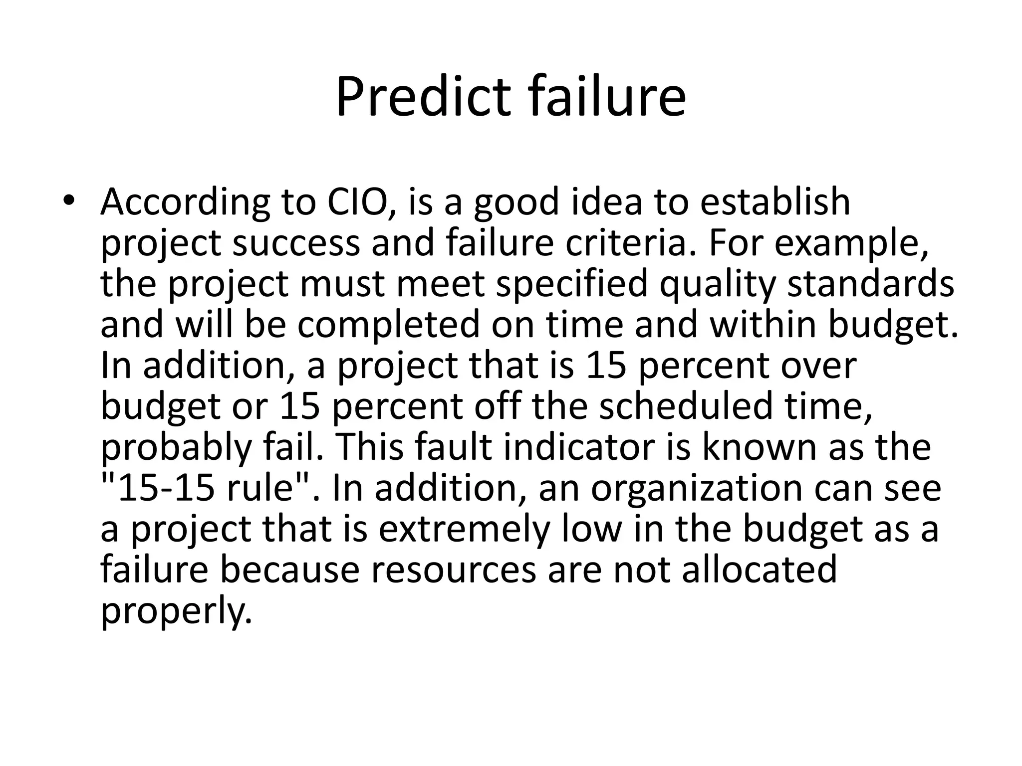 Predict failure
• According to CIO, is a good idea to establish
project success and failure criteria. For example,
the project must meet specified quality standards
and will be completed on time and within budget.
In addition, a project that is 15 percent over
budget or 15 percent off the scheduled time,
probably fail. This fault indicator is known as the
"15-15 rule". In addition, an organization can see
a project that is extremely low in the budget as a
failure because resources are not allocated
properly.
 