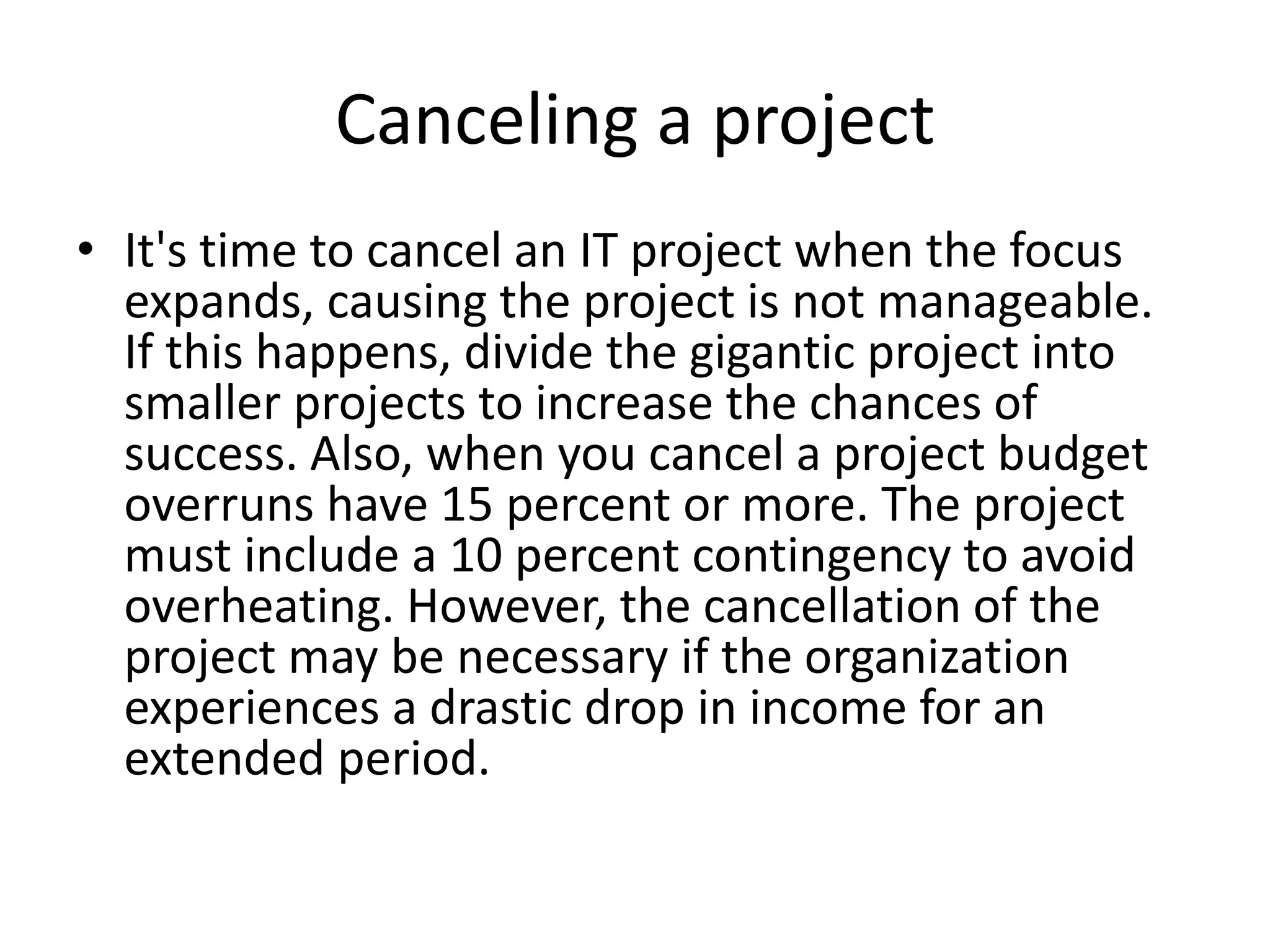 Canceling a project
• It's time to cancel an IT project when the focus
expands, causing the project is not manageable.
If this happens, divide the gigantic project into
smaller projects to increase the chances of
success. Also, when you cancel a project budget
overruns have 15 percent or more. The project
must include a 10 percent contingency to avoid
overheating. However, the cancellation of the
project may be necessary if the organization
experiences a drastic drop in income for an
extended period.
 