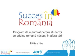 Program de mentorat pentru studenții
de origine română născuţi în afara ţării

                            Ediţia a III-a


  a JCI Bucureşti project                    Romania Young Leaders
 