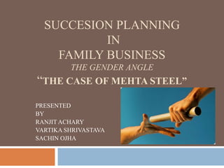 SUCCESION PLANNING
           IN
    FAMILY BUSINESS
         THE GENDER ANGLE
“THE CASE OF MEHTA STEEL”
PRESENTED
BY
RANJIT ACHARY
VARTIKA SHRIVASTAVA
SACHIN OJHA
 