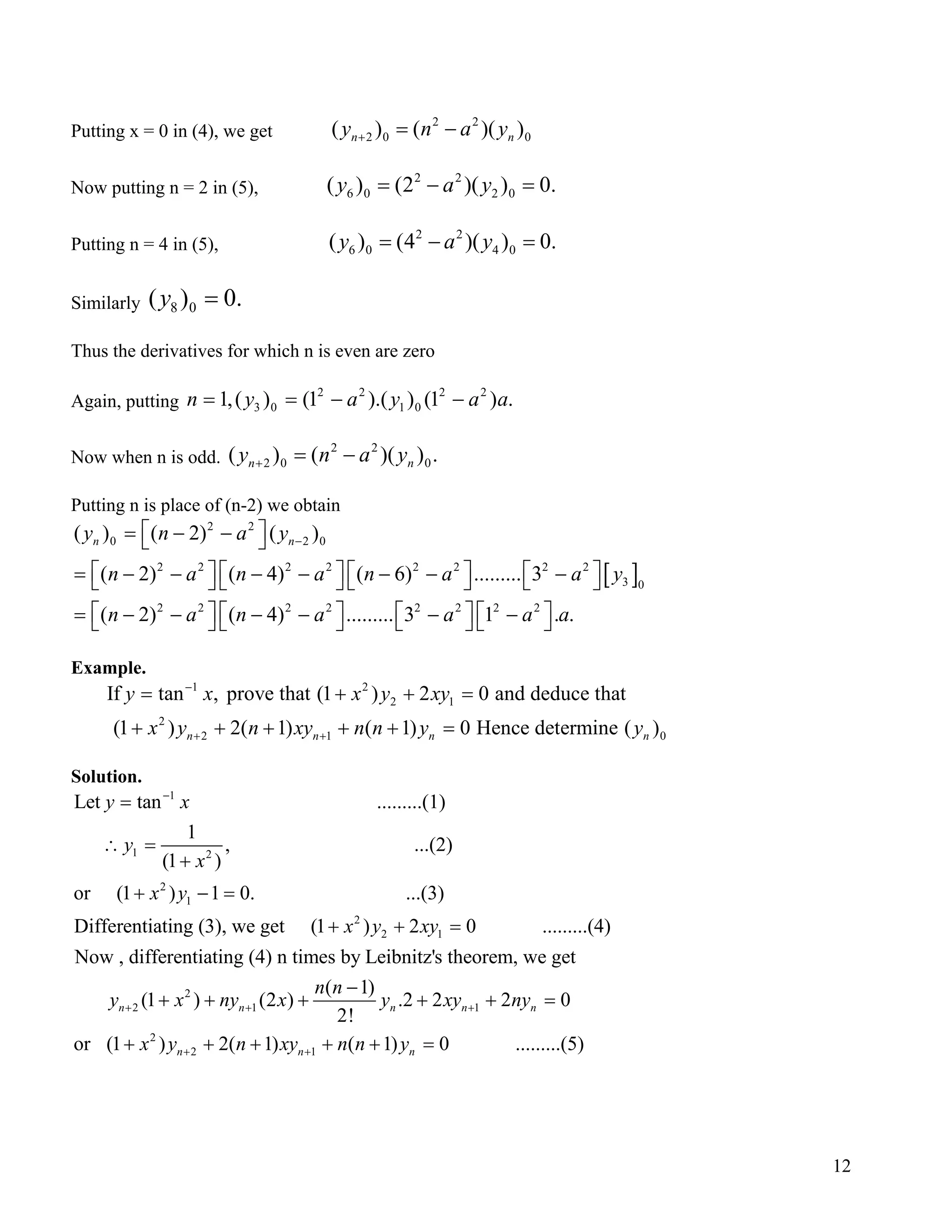 Putting x = 0 in (4), we get
2 2
2 0 0( ) ( )(n ny n a+ = − )y
.
.
.
a
.
0n
Now putting n = 2 in (5),
2 2
6 0 2 0( ) (2 )( ) 0y a y= − =
Putting n = 4 in (5),
2 2
6 0 4 0( ) (4 )( ) 0y a y= − =
Similarly 8 0( ) 0y =
Thus the derivatives for which n is even are zero
Again, putting
2 2 2 2
3 0 1 01,( ) (1 ).( ) (1 ) .n y a y a= = − −
Now when n is odd.
2 2
2 0 0( ) ( )( )n ny n a y+ = −
Putting n is place of (n-2) we obtain
[ ]
2 2
0 2 0
2 2 2 2 2 2 2 2
3 0
2 2 2 2 2 2 2 2
( ) ( 2) ( )
( 2) ( 4) ( 6) ......... 3
( 2) ( 4) ......... 3 1 . .
n ny n a y
n a n a n a a y
n a n a a a a
−
 = − − 
       = − − − − − − −       
       = − − − − − −       
Example.
1 2
2 1
2
2 1
If tan , prove that (1 ) 2 0 and deduce that
(1 ) 2( 1) ( 1) 0 Hence determine ( )n n n
y x x y xy
x y n xy n n y y
−
+ +
= + + =
+ + + + + =
Solution.
1
1 2
2
1
Let tan .........(1)
1
, ...(2)
(1 )
or (1 ) 1 0. ...(3)
Differentiating (3), we
y x
y
x
x y
−
=
∴ =
+
+ − =
2
2 1
2
2 1 1
2
2 1
get (1 ) 2 0 .........(4)
Now , differentiating (4) n times by Leibnitz's theorem, we get
( 1)
(1 ) (2 ) .2 2 2 0
2!
or (1 ) 2( 1) ( 1)
n n n n n
n n
x y xy
n n
y x ny x y xy ny
x y n xy n n y
+ + +
+ +
+ + =
−
+ + + + + =
+ + + + + 0 .........(5)n =
12
 