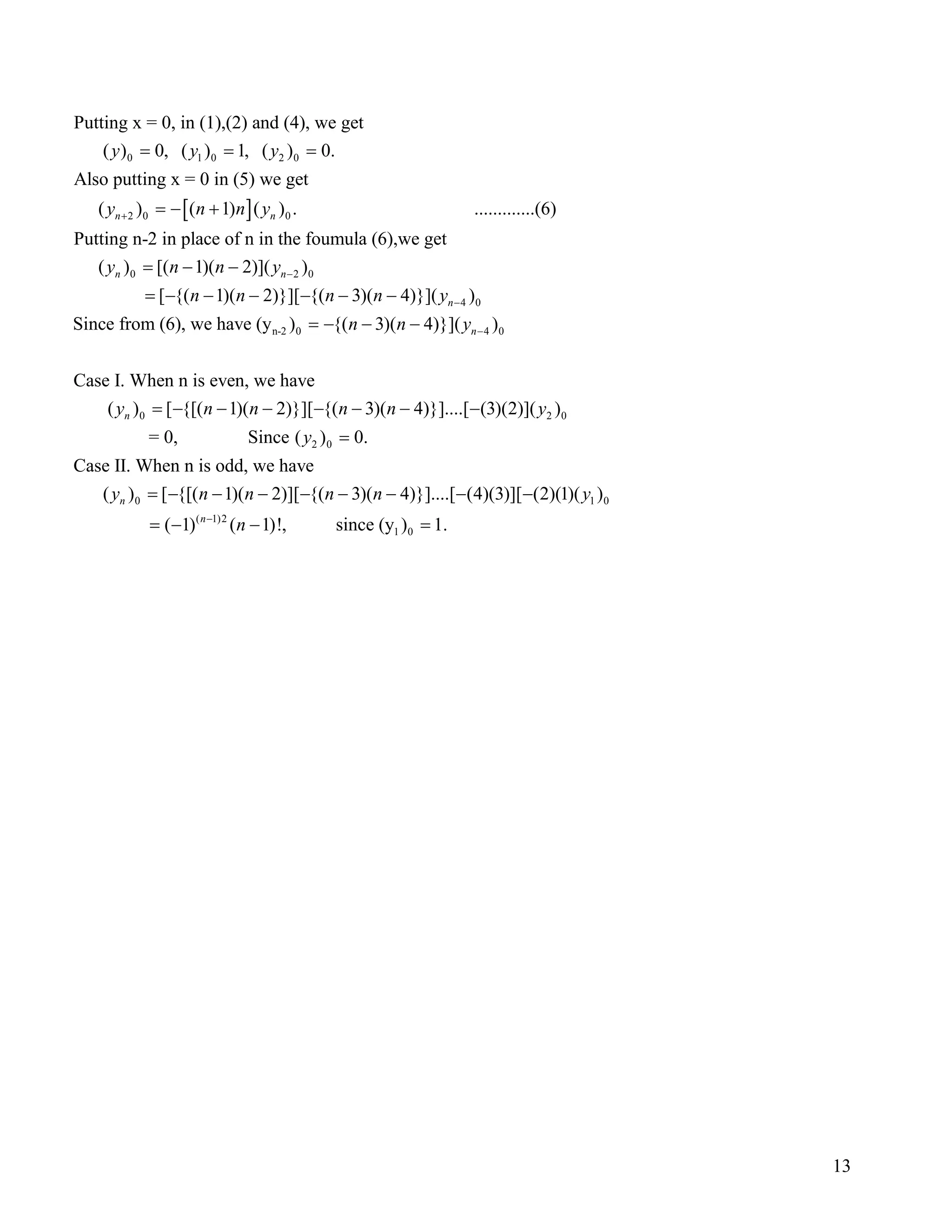 [ ]
0 1 0 2 0
2 0 0
Putting x = 0, in (1),(2) and (4), we get
( ) 0, ( ) 1, ( ) 0.
Also putting x = 0 in (5) we get
( ) ( 1) ( ) . .............(6)
Putting n-2 in
n n
y y y
y n n y+
= = =
= − +
0 2 0
4 0
n-2 0 4 0
place of n in the foumula (6),we get
( ) [( 1)( 2)]( )
[ {( 1)( 2)}][ {( 3)( 4)}]( )
Since from (6), we have (y ) {( 3)( 4)}]( )
Case I. When n is even, we h
n n
n
n
y n n y
n n n n y
n n y
−
−
−
= − −
= − − − − − −
= − − −
0 2 0
2 0
0
ave
( ) [ {[( 1)( 2)}][ {( 3)( 4)}]....[ (3)(2)]( )
= 0, Since ( ) 0.
Case II. When n is odd, we have
( ) [ {[( 1)( 2)][ {( 3)( 4)}]....[ (4)(3)]
n
n
y n n n n y
y
y n n n n
= − − − − − − −
=
= − − − − − − − 1 0
( 1)2
1 0
[ (2)(1)( )
( 1) ( 1)!, since (y ) 1.n
y
n−
−
= − − =
13
 