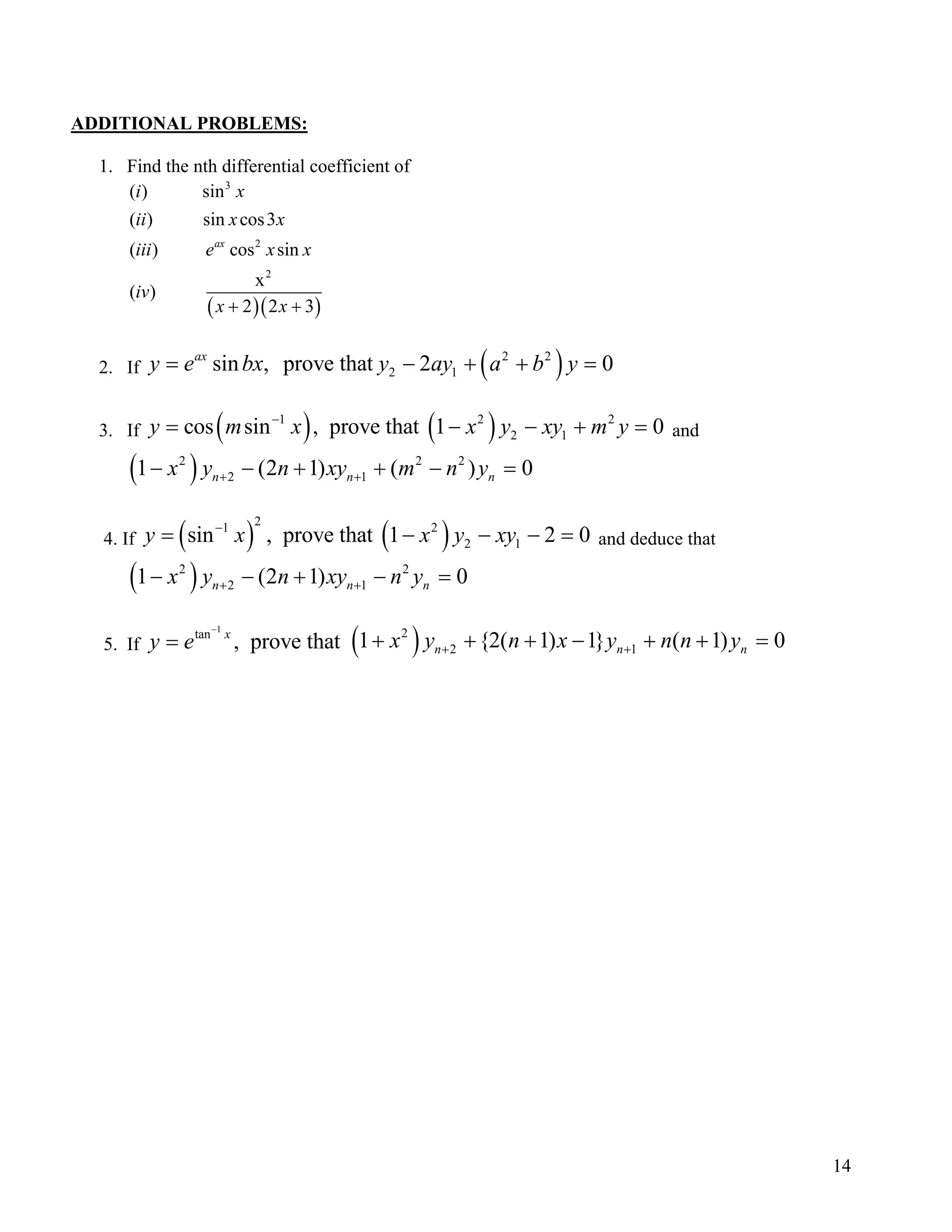 ADDITIONAL PROBLEMS:
1. Find the nth differential coefficient of
( )( )
3
2
2
( ) sin
( ) sin cos3
( ) cos sin
x
( )
2 2 3
ax
i x
ii x x
iii e x x
iv
x x+ +
2. If ( )2 2
2 1sin , prove that 2 0ax
bx y ay a b y= − +y e + =
3. If ( ) ( )1 2
2 1cos sin , prove that 1 0x x y xy m y−
= − − 2
+ =y m and
( )2 2
2 11 (2 1) ( )n nx y n xy m n y+ +− − + + − 2
0n =
4. If ( ) ( )
21 2
2 1sin , prove that 1 2 0y x x y xy−
= − − − = and deduce that
( )2 2
2 11 (2 1)n nx y n xy n y+ +− − + − 0n =
5. If (
1
tan
, prove thatx
y e
−
= )2
2 11 {2( 1) 1} ( 1)n nx y n x y n n y+ ++ + + − + + 0n =
14
 