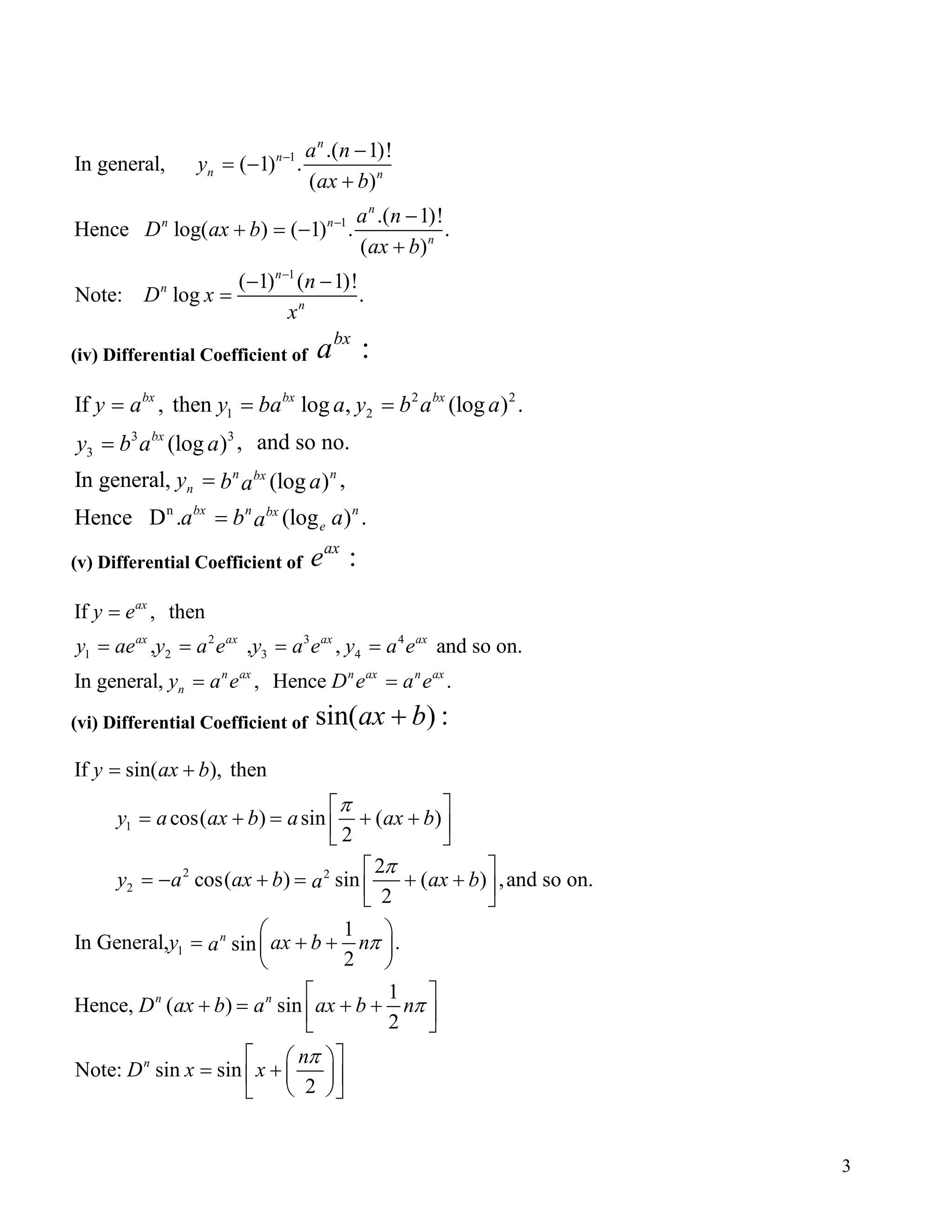 1
1
1
.( 1)!
In general, ( 1) .
( )
.( 1)!
Hence log( ) ( 1) . .
( )
( 1) ( 1)!
Note: log .
n
n
n n
n
n n
n
n
n
n
a n
y
ax b
a n
D ax b
ax b
n
D x
x
−
−
−
−
= −
+
−
+ = −
+
− −
=
(iv) Differential Coefficient of :bx
a
2 2
1 2
3 3
3
n
If , then log , (log ) .
, and so no.(log )
In general, ,(log )
Hence D . (log ) .
bx bx bx
bx
n nbx
n
bx n nbx
e
y a y ba a y b a a
y b a a
y b aa
a b aa
= = =
=
=
=
(v) Differential Coefficient of :ax
e
2 3 4
1 2 3 4
If , then
, , , and so on.
In general, , Hence .
ax
ax ax ax ax
n ax n ax n ax
n
y e
y ae y a e y a e y a e
y a e D e a e
=
= = = =
= =
(vi) Differential Coefficient of sin( ) :ax b+
1
2 2
2
1
If sin( ), then
cos( ) sin ( )
2
2
cos( ) sin ( ) ,and so on.
2
1
In General, .sin
2
1
Hence, ( ) sin
2
Note: sin
n
n n
n
y ax b
y a ax b a ax b
y a ax b ax ba
y ax b na
D ax b a ax b n
D x
π
π
π
π
= +
 
= + = + +  
 
= − + = + +  
 
= + + 
 
 
+ = + +  
sin
2
n
x
π  
= +   
  
3
 