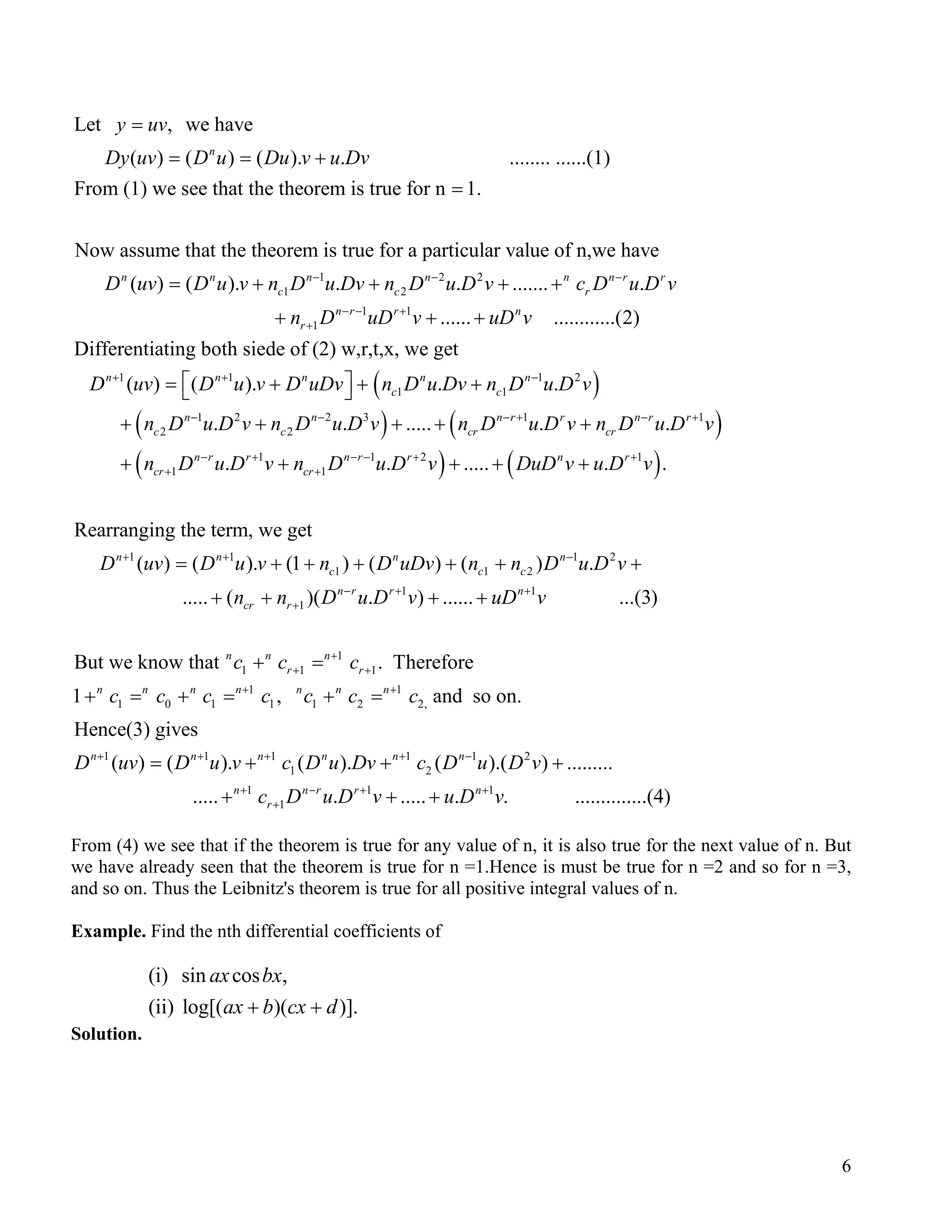 Let , we have
( ) ( ) ( ). . ........ ......(1)
From (1) we see that the theorem is true for n 1.
Now assume that the theorem is true for a particular val
n
y uv
Dy uv D u Du v u Dv
=
= = +
=
1 2 2
1 2
1 1
1
ue of n,we have
( ) ( ). . . ....... .
...... ............(2)
Differentiating both siede of (2
n n n n n n r r
c c r
n r r n
r
D uv D u v n D u Dv n D u D v c D u D v
n D uD v uD v
− − −
− − +
+
= + + + +
+ + +
( )
( ) (
( )
1 1 1 2
1 1
1 2 2 3 1 1
2 2
1 1 2
1 1
) w,r,t,x, we get
( ) ( ). . .
. . ..... . .
. . ..... .
n n n n n
c c
n n n r r n r
c c cr cr
n r r n r r n
cr cr
D uv D u v D uDv n D u Dv n D u D v
n D u D v n D u D v n D u D v n D u D v
n D u D v n D u D v DuD v u
+ + −
− − − + −
− + − − +
+ +
 = + + + 
+ + + + +
+ + + + +( )1
1 1 1 2
1 1 2
1 1
1
1
.
Rearranging the term, we get
( ) ( ). (1 ) ( ) ( ) .
..... ( )( . ) ...... ...(3)
But we know that
r
n n n n
c c c
n r r n
cr r
n n
D v
D uv D u v n D uDv n n D u D v
n n D u D v uD v
c c
+
+ + −
− + +
+
= + + + + + +
+ + + +
+ 1
1 1
1 1
1 0 1 1 1 2 2,
1 1 1 1 1 2
1 2
1 1
1
. Therefore
1 , and so on.
Hence(3) gives
( ) ( ). ( ). ( ).( ) .........
..... . .....
n
r r
n n n n n n n
n n n n n n
n n r r
r
c
c c c c c c c
D uv D u v c D u Dv c D u D v
c D u D v
+
+ +
+ +
+ + + + −
+ − +
+
=
+ = + = + =
= + + +
+ + + 1
. . ..............(4)n
u D v+
)r+
From (4) we see that if the theorem is true for any value of n, it is also true for the next value of n. But
we have already seen that the theorem is true for n =1.Hence is must be true for n =2 and so for n =3,
and so on. Thus the Leibnitz's theorem is true for all positive integral values of n.
Example. Find the nth differential coefficients of
(i) sin cos ,
(ii) log[( )( )].
ax bx
ax b cx d+ +
Solution.
6
 