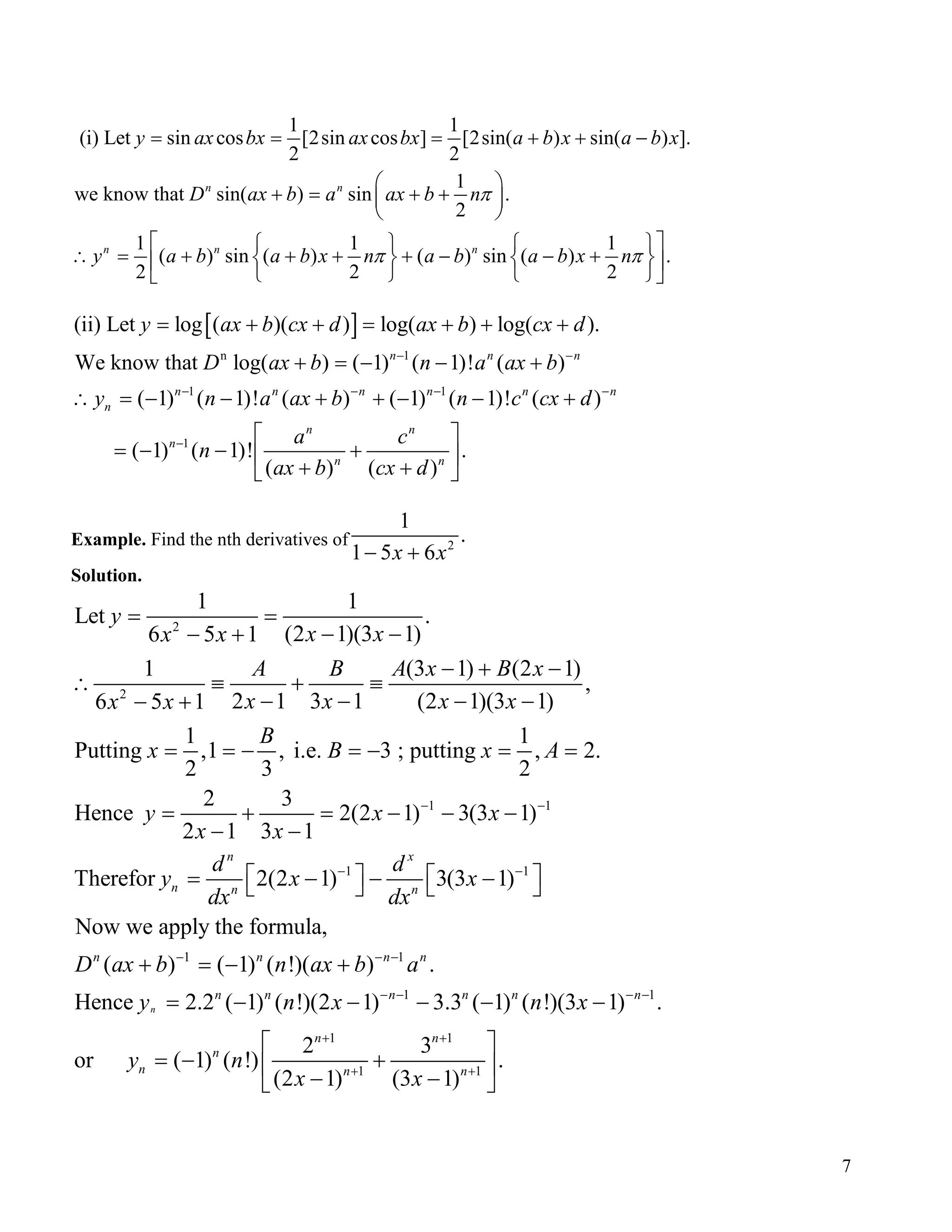 1 1
(i) Let sin cos [2sin cos ] [2sin( ) sin( ) ].
2 2
1
we know that sin( ) sin .
2
1 1
( ) sin ( ) ( ) sin ( ) .
2 2
n n
n n n
y ax bx ax bx a b x a b
D ax b a ax b n
y a b a b x n a b a b x n
π
π π
= = = + + −
 
+ = + + 
 
    1
2
x

∴ = + + + + − − +   
   


[ ]
n 1
1 1
1
(ii) Let log ( )( ) log( ) log( ).
We know that log( ) ( 1) ( 1)! ( )
( 1) ( 1)! ( ) ( 1) ( 1)! ( )
( 1) ( 1)! .
( ) ( )
n n n
n n n n n
n
n n
n
n n
y ax b cx d ax b cx d
D ax b n a ax b
y n a ax b n c cx
a c
n
ax b cx d
− −
− − −
−
= + + = + + +
+ = − − +
n
d −
∴ = − − + + − − +
 
= − − + 
+ + 
Example. Find the nth derivatives of 2
1
.
1 5 6x x− +
Solution.
2
2
1 1
1
1 1
Let .
(2 1)(3 1)6 5 1
1 (3 1) (2
,
2 1 3 1 (2 1)(3 1)6 5 1
1 1
Putting ,1 , i.e. 3 ; putting , 2.
2 3 2
2 3
Hence 2(2 1) 3(3 1)
2 1 3 1
Therefor 2(2 1)
n
n n
y
x xx x
A B A x B x
x x x xx x
B
x B x A
y x x
x x
d
y x
dx
− −
−
= =
− −− +
− + −1)
∴ ≡ + ≡
− − − −− +
= = − = − = =
= + = − − −
− −
 = − 
1
1 1
1 1
1 1
1 1
3(3 1)
Now we apply the formula,
( ) ( 1) ( !)( ) .
Hence 2.2 ( 1) ( !)(2 1) 3.3 ( 1) ( !)(3 1) .
2 3
or ( 1) ( !) .
(2 1) (3 1)
n
x
n
n n n n
n n n n n n
n n
n
n n n
d
x
dx
D ax b n ax b a
y n x n x
y n
x x
−
− − −
− − − −
+ +
+ +
 − − 
+ = − +
= − − − − −
 
= − + 
− − 
7
 