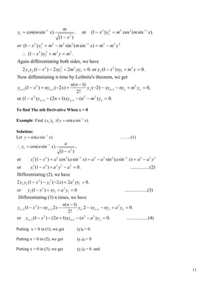 1 2 2 2
1 1
2
2 2 2 2 2 1 2 2 2
1
2 2 2 2
1
2 2 2
1 2 1 1 2
cos( sin ). . or (1 ) cos ( sin ).
(1 )
(1 ) sin ( sin )
(1 ) .
Again differentiating both sides, we have
2 (1 ) 2 2 0. or
m
y m x x y m m
x
or x y m m m x m m y
x y m y m
y y x xy m yy y
− −
−
= − =
−
− = − = −
∴ − + =
− − + =
2 1
x
2 2
1
2 2
2 1 1
2 2 2
2 1
(1 ) 0.
Now differntiating n time by Leibnitz's theorem, we get
( 1)
(1 ) ( 2 ) ( 2) 0,
2!
or (1 ) (2 1) ( ) 0.
n n n n n n
n n n
x xy m y
n n
y x ny x y xy ny m y
x y n xy n m y
+ + +
+ +
− + =
−
− + − + − − − + =
− − + − − =
To find The nth Derivative When x = 0
Example: Find ( 1
0) . if sin( sin ).ny y a −
= x
x
Solution:
Let ……..(1)1
sin( sin ).y a −
=
1
1
2
2 2 2 2 1 2 2 2 1 2 2
1
2 2 2 2 2
1
cos( sin ). ,
(1 )
or (1 ) cos ( sin ) sin ( sin )
or (1 ) 0. ................(2)
Differentiating (2), w
a
y a x
x
y x a a x a a a x a a y
y x a y a
−
− − 2
∴ =
−
− = = − = −
− + − =
2 2 2
1 2 1 1
2 2
2 1 1
2
2 1 1
e have
2 (1 ) ( 2 ) 2 0.
(1 ) 0 ...................(3)
Differentiating (3) n times, we have
( 1)
(1 ) 2 .2
2!
n n n n
y y x y x a yy
or y x xy a y
n n
y x ny x y xy n+ + +
− − − + =
− + + =
−
− − − − − 2
2 2 2
2 1
0.
or (1 ) (2 1) ( ) 0. ..................(4)
n n
n n n
y a y
y x n xy n a y+ +
+ =
− − + − − =
Putting x = 0 in (1), we get (y)0 = 0.
Putting x = 0 in (2), we get (y1)0 = 0
Putting x = 0 in (3), we get (y2)0 = 0 and
11
 