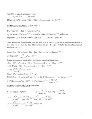 Note: If m be a positive integer, we have
ny 1.2.3............ !;m m= =
Hence ( ) ( 1)( 2)( 3)............( 1)m m
nD x m m m m m n x n−
= − − − − +
(ii) Differential Coefficient of ( )m
ax b+ :
m 1
1
2 2 3 3
2 3
If y = (ax+b) , then ( ) ;
( 1)( ) ; ( 1)( 2)( ) and so on.
In general ( 1)( 2)( 3)............( 1)( )
m
m m
n m n
n
y am ax b
y a m m ax b x y a m m m ax b x
y a m m m m m n ax b x
−
− −
−
= +
= − + = − − +
= − − − − + +
[Note: In the first differentiation, the last term in it is ( )11+−m
)2
; in the second differentiation it is
i.e.( ;in the third differentiation it is ()1( −m )12 +−m −m i.e. )13( +−m .So the nth differentiation it
will be .])1+− n(m
Hence ( ) ( 1)( 2)( 3)............( 1)( )
!
or ( ) ( )
( )!
In case m is negative integer,let , where is positive integer, then
( ) ( )( 1)( 2)....
m n m n
m n m n
p n
D ax b a m m m m m n ax b
m
D ax b a ax b
m n
m p p
D ax b a p p p
−
−
−
+ = − − − − + +
+ = +
−
−
+ = − − − − −
1
................[ ( 1)]( )
( 1) ( 1)( 2)....................[( 1)]( )
( 1)!
( 1) ( )
( 1)!
Note1. If .then ( ) !
Note2. If 1, we have ( ) (
p n
n p nn
n n p n
n p n
n
p n ax b
p p p p n ax ba
p n
a ax b
p
m n D ax b a
m D ax b
− −
− −
− −
−
−
− − − +
= − + + − + +
− +
= − +
−
= + =
= − + = 1
1 1
1
1)( 1 1)................( 1 1) ( )
( 1) !
( 1) 1.2.3........... ( ) ! ( ) .( 1)
( )
n n
n n
n n n n nn
n
n a ax b
n a
na ax b n a ax b
ax b
− −
− − − −
+
− − − − − + +
−
− + = + =−
+
(iii) Differential Coefficient of ( )ax b+ :
1
1
2 2 3 3
2 32 2 3 3
4 4
3
4 4 4
(0!)
If log( ), ( )
( ) ( )
.1 .(1!) .2 .(2!)
. .
( ) ( ) ( ) ( )
2.3 .(3!)
and so on.( 1) .
( ) ( )
a a
y ax b then y a ax b
ax b ax b
a a a a
y y
ax b ax b ax b ax b
a a
y
ax b ax b
−
= + = = + =
+ +
= = − = = −
+ + + +
= = −
+ +
2
 