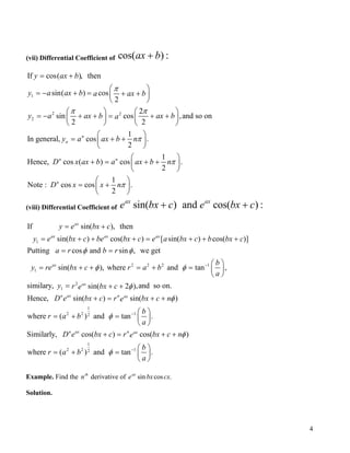 (vii) Differential Coefficient of cos( ) :ax b+
1
2 2
2
If cos( ), then
sin( ) cos
2
2
sin cos ,and so on
2 2
1
In general, cos .
2
1
Hence, cos ( ) cos .
2
Note : cos co
n
n
n n
n
y ax b
y a ax b a ax b
y a ax b ax ba
y a ax b n
D x ax b a ax b n
D x
π
π π
π
π
= +
 
= − + = + + 
 
   
= − + + = + +   
   
 
= + + 
 
 
+ = + + 
 
=
1
s .
2
x nπ
 
+ 
 
(viii) Differential Coefficient of sin( ) and cos( ) :ax ax
e bx c e bx c+ +
1
2 2 2 1
1
If sin( ), then
sin( ) cos( ) [ sin( ) cos( )]
Putting cos and sin , we get
sin( ), where and tan ,
similary
ax
ax ax ax
ax
y e bx c
y e bx c be bx c e a bx c b bx c
a r b r
b
y re bx c r a b
a
φ φ
φ φ −
= +
= + + + = + +
= =
 
= + + = + =  
 
+
2
1
1
2 2 12
1
2 2 12
, ,and so on.sin( 2 )
Hence, sin( ) sin( )
where ( ) and tan .
Similarly, cos( ) cos( )
where ( ) and tan .
ax
n ax n ax
n ax n ax
y r bx ce
D e bx c r bx c ne
b
r a b
a
D e bx c r bx c ne
b
r a b
a
φ
φ
φ
φ
φ
−
−
= + +
+ = + +
 
= + =  
 
+ = + +
 
= + =  
 
Example. Find the derivative ofth
n .cossin cxbxeax
Solution.
4
 