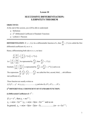 Lesson 10
SUCCESSIVE DIFFERENTIATION:
LEIBNITZ'S THEOREM
OBJECTIVES
At the end of this session, you will be able to understand:
Definition
nth
Differential Coefficient of Standard Functions
Leibnitz’s Theorem
DIFFERENTIATION: If be a differentiable function of x, then)(xfy = )(' xf
dx
dy
= is called the first
differential coefficient of y w.r.t x.
Hence, differentiating both side w.r.t. x, we have
( ) ( )
( )
( )
2 2
2 2
2 3 3
2 3 3
' '' .
d dy d d
be represented by ;then ''
dx dx
d d
Similarly is represented by ; ie ''' and so on
dx dx
T
d dy d
f x f x
dx dx dx
y y
Let f x
dx dx
y d y d y
f x
dx dx
   
= =     
   
   
=   
   
  
=  
   
2 3
2 3
n
1 2 3
he expressions , , ,....... are called the first, second, third, .....nth differen-
tial coefficient of y.
These function are usually written as
y',y'',y''',......y or y ,y y ......
n
n
dy d y d y d y
dx dx d x dx
2 3
n..................y and also , , ,....... .n
Dy D y D y D y
nth
DIFFERENTIAL COEFFICIENT OF STANDARD FUNCTION:
(i) Differential Coefficient of :m
x
m 1
1
2 3
2 3
n
y = x , then y ;
y ( 1) ;y ( 1)( 2) and so on
In general, y ( 1)( 2)( 3).........................( 1) ;
m
m m
m n
If mx
m m x m m m x
m m m m m n x
−
− −
−
=
= − = − −
= − − − − +
1
 