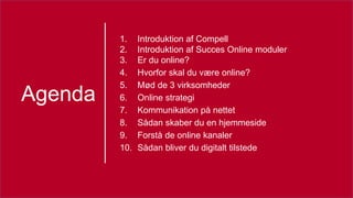 Agenda
1. Introduktion af Compell
2. Introduktion af Succes Online moduler
3. Er du online?
4. Hvorfor skal du være online?
5. Mød de 3 virksomheder
6. Online strategi
7. Kommunikation på nettet
8. Sådan skaber du en hjemmeside
9. Forstå de online kanaler
10. Sådan bliver du digitalt tilstede
 