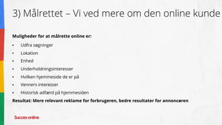 3) Målrettet – Vi ved mere om den online kunde
Muligheder for at målrette online er:
● Udfra søgninger
● Lokation
● Enhed
● Underholdningsinteresser
● Hvilken hjemmeside de er på
● Venners interesser
● Historisk adfærd på hjemmesiden
Resultat: Mere relevant reklame for forbrugeren, bedre resultater for annoncøren
 