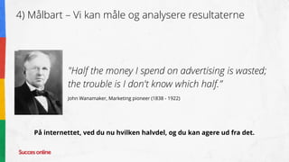 4) Målbart – Vi kan måle og analysere resultaterne
"Half the money I spend on advertising is wasted;
the trouble is I don't know which half.”
John Wanamaker, Marketing pioneer (1838 - 1922)
På internettet, ved du nu hvilken halvdel, og du kan agere ud fra det.
 