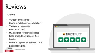 Reviews
Fordele 
• “Gratis” annoncering
• Kunde anbefalinger og udtalelser
• Tættere kunderelation
• Konstrutiv kritik
• Mulighed for forbedringsforslag
• Gode anmeldelser generer flere
kunder
• Du har mulighed for at konkurrerer
på andet en pris
 