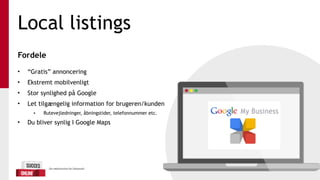 Local listings
Fordele 
• “Gratis” annoncering
• Ekstremt mobilvenligt
• Stor synlighed på Google
• Let tilgængelig information for brugeren/kunden
• Rutevejledninger, åbningstider, telefonnummer etc.
• Du bliver synlig I Google Maps
 