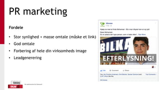 PR marketing
Fordele 
• Stor synlighed + masse omtale (måske et link)
• God omtale
• Forbering af hele din virksomheds image
• Leadgenerering
 