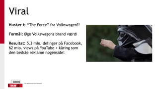 Viral
Husker i: “The Force” fra Volkswagen?!
Formål: Øge Volkswagens brand værdi
Resultat: 5.3 mio. delinger på Facebook,
62 mio. views på YouTube + kåring som
den bedste reklame nogenside!
 