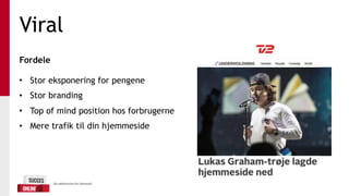 Viral
Fordele 
• Stor eksponering for pengene
• Stor branding
• Top of mind position hos forbrugerne
• Mere trafik til din hjemmeside
 