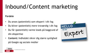 Inbound/Content marketing
Fordele 
• Du anses (potentielt) som ekspert i dit fag
• Du bliver (potentielt) mere troværdig i dit fag
• Du får (potentielt) varme leads på baggrund af
din ekspertise
• Content: Indholdet sikrer dig større synlighed
på Google og sociale medier
 