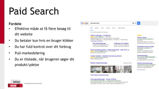 Paid Search
Fordele
• Effektive måde at få flere besøg til
dit website
• Du betaler kun hvis en bruger klikker
• Du har fuld kontrol over dit forbrug
• Pull-markedsføring
• Du er tilstede, når brugeren søger dit
produkt/ydelse
 
