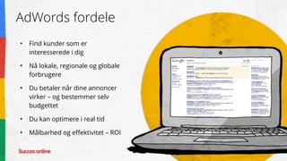 AdWords fordele
• Find kunder som er
interesserede i dig
• Nå lokale, regionale og globale
forbrugere
• Du betaler når dine annoncer
virker – og bestemmer selv
budgettet
• Du kan optimere i real tid
• Målbarhed og effektivitet – ROI
 