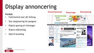 Display annoncering
Fordele
• Fuld kontrol over dit forbrug
• Stor eksponering for pengene
• Præcis sporing af virkningen
• Præcis målretning
• God til branding
Emne/Interesser Placeringer Remarketing
 