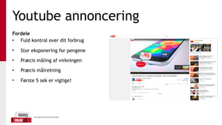 Youtube annoncering
Fordele
• Fuld kontrol over dit forbrug
• Stor eksponering for pengene
• Præcis måling af virkningen
• Præcis målretning
• Første 5 sek er vigtige!
 