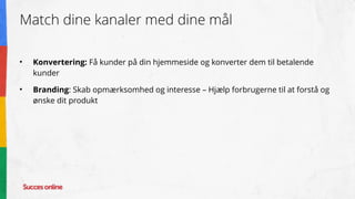 Match dine kanaler med dine mål
• Konvertering: Få kunder på din hjemmeside og konverter dem til betalende
kunder
• Branding: Skab opmærksomhed og interesse – Hjælp forbrugerne til at forstå og
ønske dit produkt
 