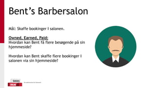 Bent’s Barbersalon
Mål: Skaffe bookinger I salonen.
Owned, Earned, Paid:
Hvordan kan Bent få flere besøgende på sin
hjemmeside?
Hvordan kan Bent skaffe flere bookinger I
salonen via sin hjemmeside?
 