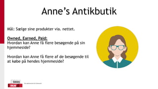 Anne’s Antikbutik
Mål: Sælge sine produkter via. nettet.
Owned, Earned, Paid:
Hvordan kan Anne få flere besøgende på sin
hjemmeside?
Hvordan kan Anne få flere af de besøgende til
at købe på hendes hjemmeside?
 