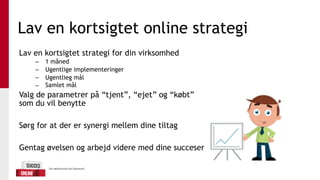 Lav en kortsigtet online strategi
Lav en kortsigtet strategi for din virksomhed
– 1 måned
– Ugentlige implementeringer
– Ugentlieg mål
– Samlet mål
Valg de parametrer på “tjent”, “ejet” og “købt”
som du vil benytte
Sørg for at der er synergi mellem dine tiltag
Gentag øvelsen og arbejd videre med dine succeser
 